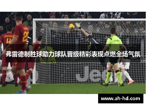 弗雷德制胜球助力球队晋级精彩表现点燃全场气氛 弗雷德制胜球助力球队晋级精彩表现点燃全场气氛